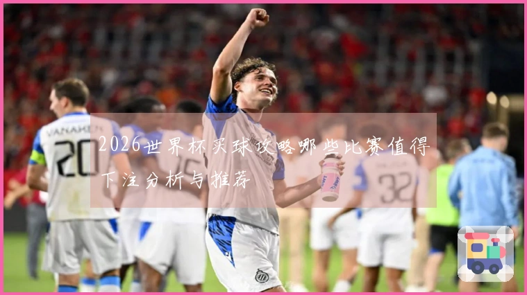 2026世界杯买球攻略哪些比赛值得下注分析与推荐