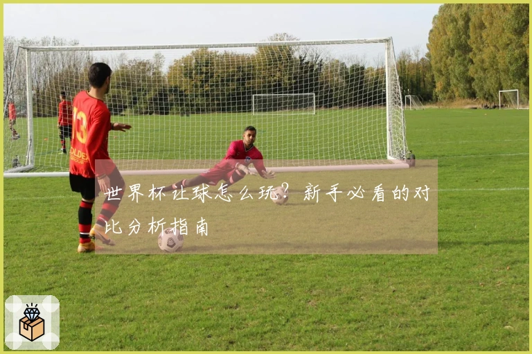 世界杯让球怎么玩？新手必看的对比分析指南